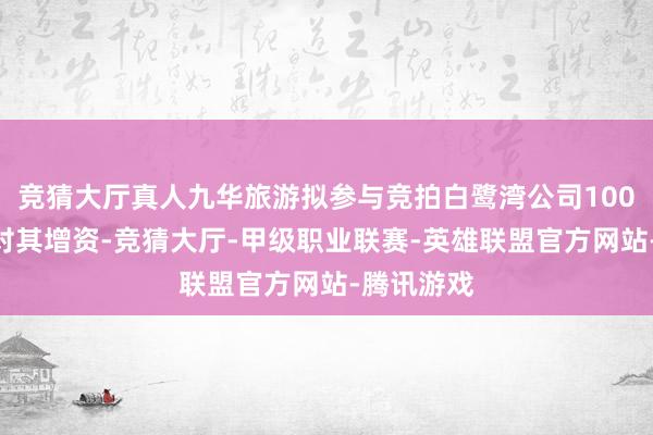 竞猜大厅真人九华旅游拟参与竞拍白鹭湾公司100%股权并对其增资-竞猜大厅-甲级职业联赛-英雄联盟官方网站-腾讯游戏