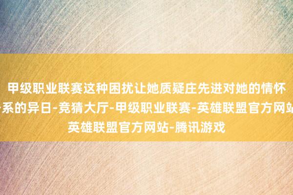 甲级职业联赛这种困扰让她质疑庄先进对她的情怀以及这段干系的异日-竞猜大厅-甲级职业联赛-英雄联盟官方网站-腾讯游戏