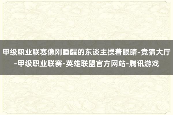 甲级职业联赛像刚睡醒的东谈主揉着眼睛-竞猜大厅-甲级职业联赛-英雄联盟官方网站-腾讯游戏